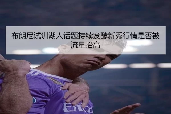 布朗尼试训湖人话题持续发酵新秀行情是否被流量抬高