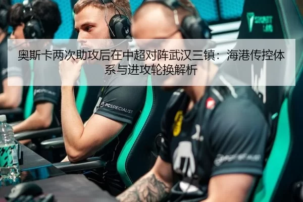 奥斯卡两次助攻后在中超对阵武汉三镇：海港传控体系与进攻轮换解析