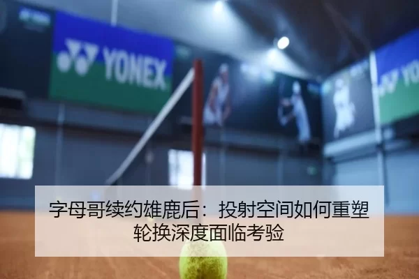 字母哥续约雄鹿后：投射空间如何重塑 轮换深度面临考验